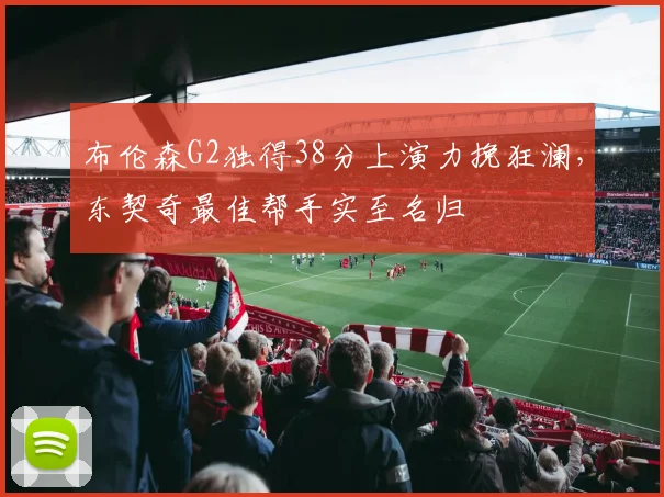 布伦森G2独得38分上演力挽狂澜，东契奇最佳帮手实至名归