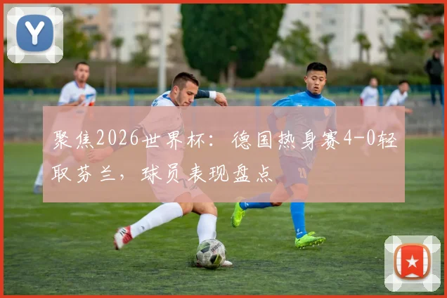 聚焦2026世界杯:德国热身赛4-0轻取芬兰,球员表现盘点