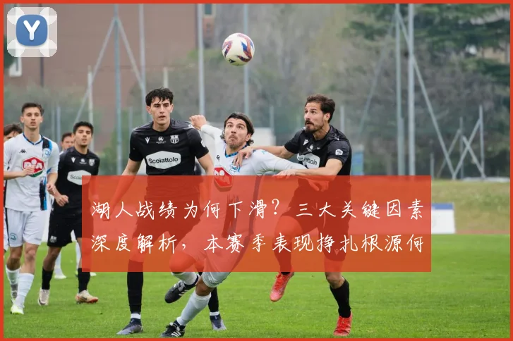 湖人战绩为何下滑？三大关键因素深度解析，本赛季表现挣扎根源何在？