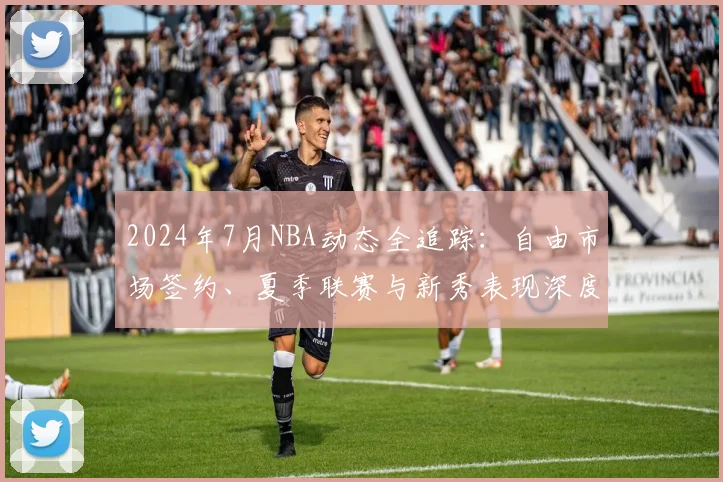 2024年7月NBA动态全追踪：自由市场签约、夏季联赛与新秀表现深度解析