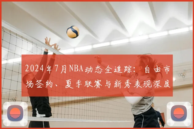 2024年7月NBA动态全追踪：自由市场签约、夏季联赛与新秀表现深度解析