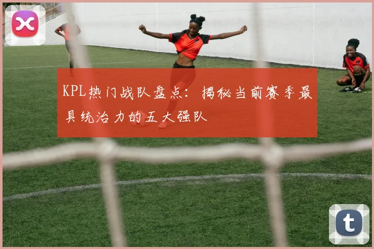KPL热门战队盘点：揭秘当前赛季最具统治力的五大强队