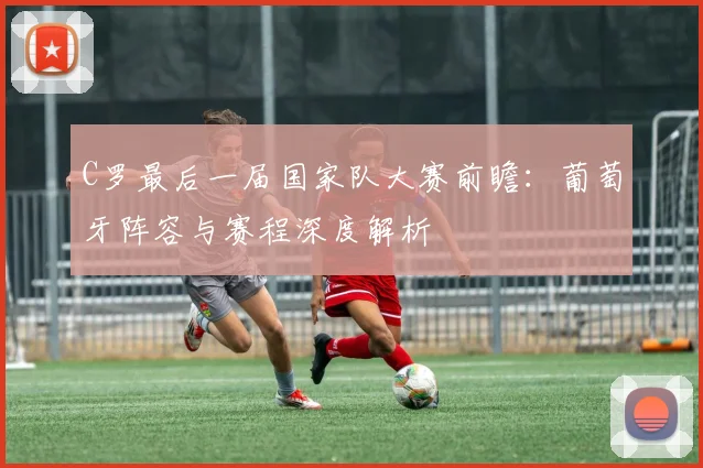 C罗最后一届国家队大赛前瞻：葡萄牙阵容与赛程深度解析