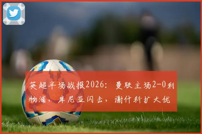 英超半场战报2026：曼联主场2-0利物浦，库尼亚闪击，谢什科扩大优势