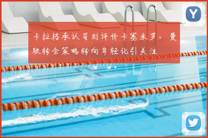 卡拉格承认苛刻评价卡塞米罗，曼联转会策略转向年轻化引关注