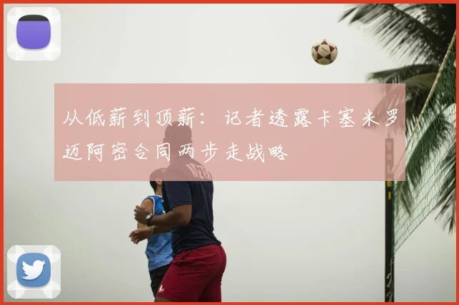 从低薪到顶薪：记者透露卡塞米罗迈阿密合同两步走战略