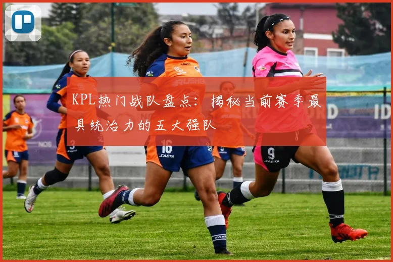 KPL热门战队盘点：揭秘当前赛季最具统治力的五大强队