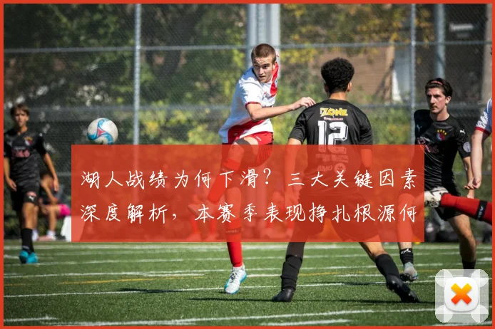 湖人战绩为何下滑？三大关键因素深度解析，本赛季表现挣扎根源何在？