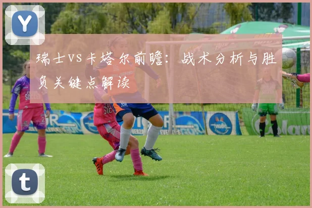 瑞士vs卡塔尔前瞻:战术分析与胜负关键点解读