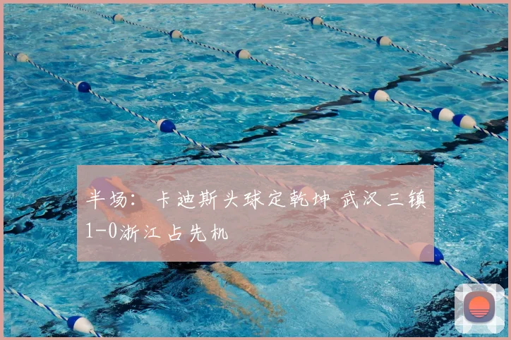 半场：卡迪斯头球定乾坤 武汉三镇1-0浙江占先机