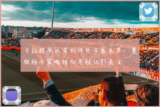 卡拉格承认苛刻评价卡塞米罗，曼联转会策略转向年轻化引关注