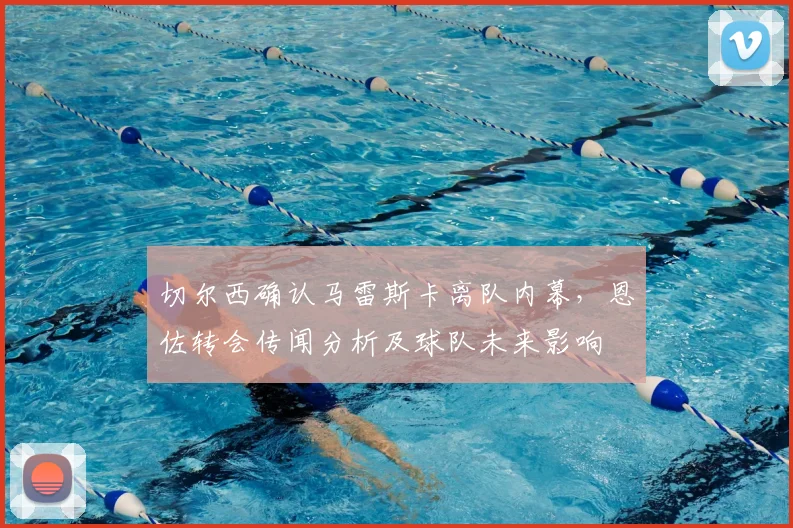 切尔西确认马雷斯卡离队内幕，恩佐转会传闻分析及球队未来影响
