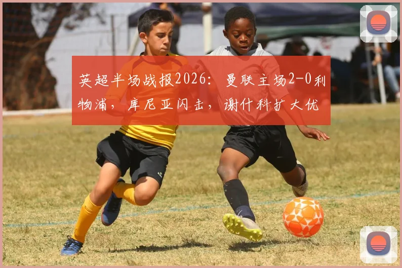 英超半场战报2026：曼联主场2-0利物浦，库尼亚闪击，谢什科扩大优势