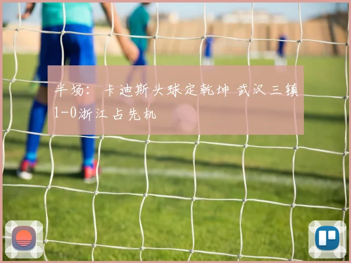 半场：卡迪斯头球定乾坤 武汉三镇1-0浙江占先机