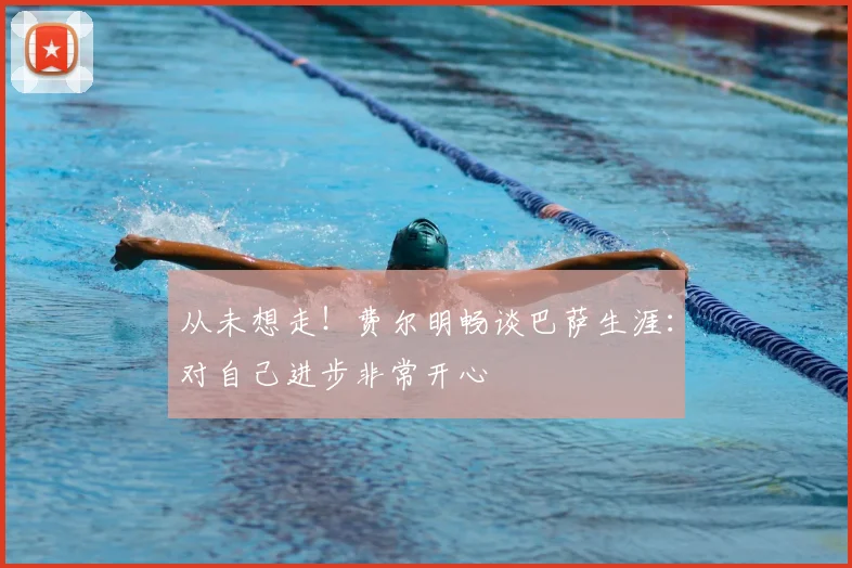 从未想走！费尔明畅谈巴萨生涯：对自己进步非常开心