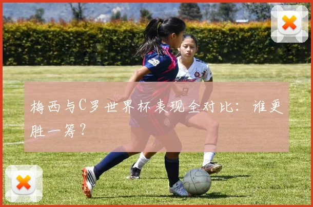 梅西与C罗世界杯表现全对比:谁更胜一筹?